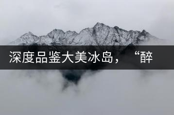 深度品鑒大美冰島，“醉”得妙