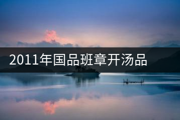 2011年國品班章開湯品鑒∣經(jīng)典回顧，王者風(fēng)范