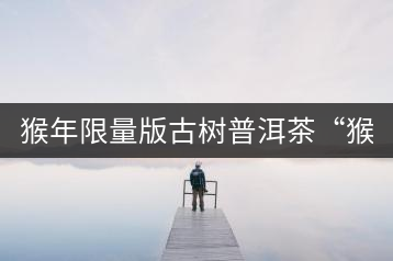 猴年限量版古樹普洱茶“猴彩春”隆重上市！