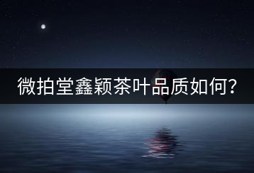 微拍堂鑫穎茶葉品質(zhì)如何？