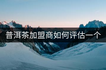 普洱茶加盟商如何評(píng)估一個(gè)普洱茶品牌是否值得加盟？