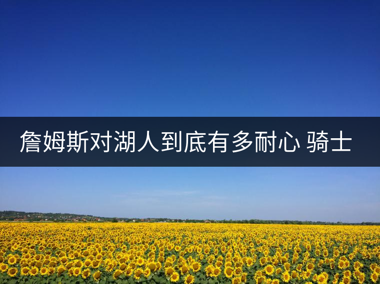 詹姆斯對(duì)湖人到底有多耐心 騎士老板看完哭了