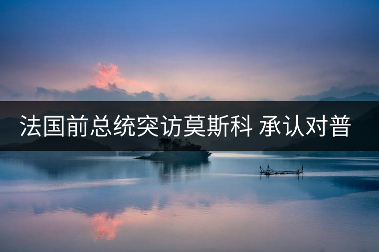 法國前總統(tǒng)突訪莫斯科 承認(rèn)對(duì)普京有好感