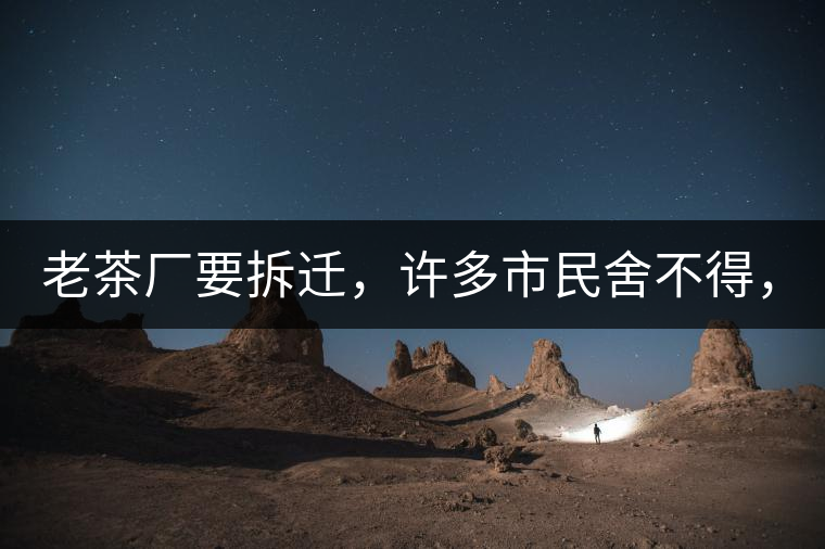 老茶廠要拆遷，許多市民舍不得，政府:全部會鏟平!老茶廠要拆遷，許多市民舍不得，政府：全部會鏟平！