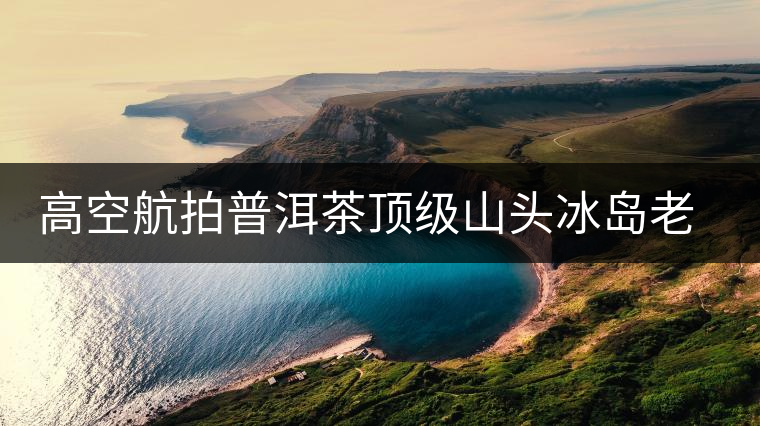 高空航拍普洱茶頂級山頭冰島老寨，這樣的冰島還是不是你心中的巴拿馬？