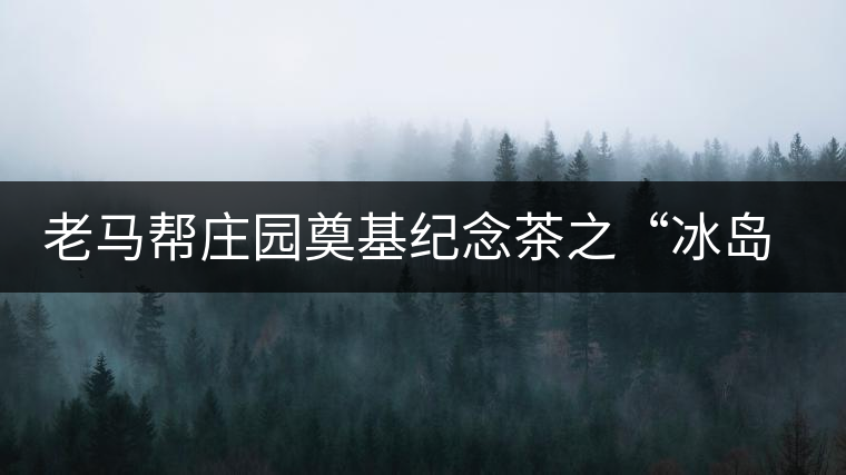老馬幫莊園奠基紀念茶之“冰島老寨”即將重磅上市，3大亮點秒懂