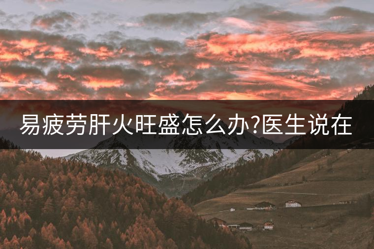 易疲勞肝火旺盛怎么辦?醫(yī)生說在家自制這個(gè)茶，減肥清...易疲勞肝火旺盛怎么辦？醫(yī)生說在家自制這個(gè)茶，減肥清肝又健脾胃