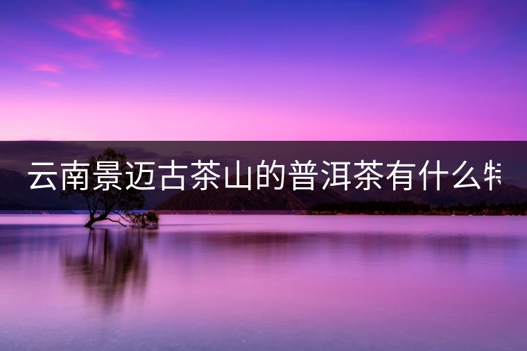 云南景邁古茶山的普洱茶有什么特點?云南景邁古茶山的普洱茶有什么特點？