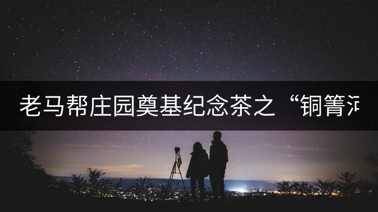 老馬幫莊園奠基紀(jì)念茶之“銅箐河老寨”即將榮耀上市...老馬幫莊園奠基紀(jì)念茶之“銅箐河老寨”即將榮耀上市，限量1333餅