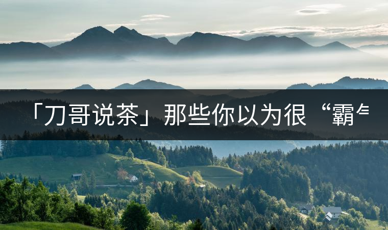 「刀哥說茶」那些你以為很“霸氣”的茶，根本就不是...