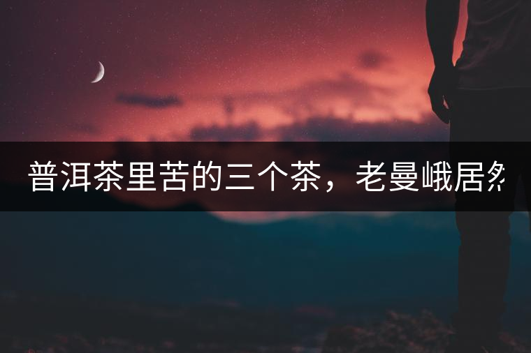 普洱茶里苦的三個(gè)茶，老曼峨居然只能排第三!普洱茶里苦的三個(gè)茶，老曼峨居然只能排第三！