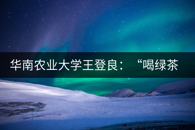 華南農(nóng)業(yè)大學(xué)王登良：“喝綠茶傷胃？這種說法不客觀”