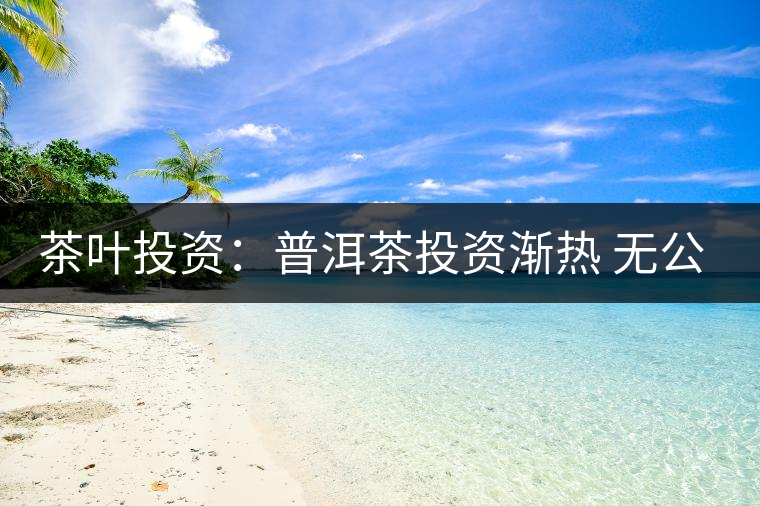 茶葉投資：普洱茶投資漸熱 無公開交易平臺(tái)流通性暫受阻