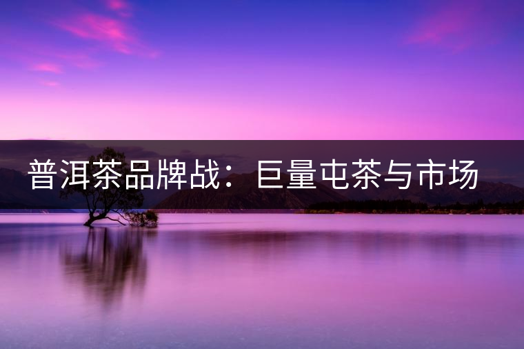 普洱茶品牌戰(zhàn)：巨量屯茶與市場困局怎么破？