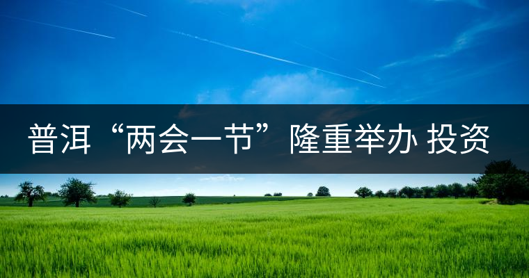 普洱“兩會一節(jié)”隆重舉辦 投資促進(jìn)工作借勢發(fā)力