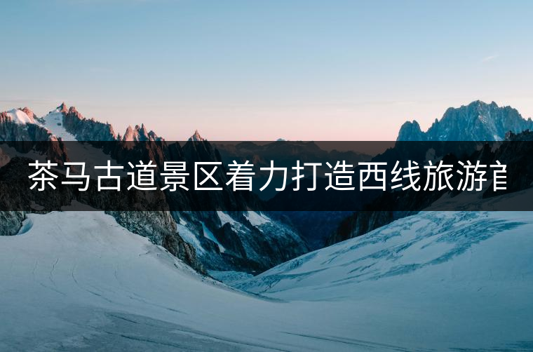 茶馬古道景區(qū)著力打造西線旅游首個(gè)國家4A級(jí)景區(qū) 茶馬古道景區(qū)著力打造西線旅游首個(gè)國家4A級(jí)景區(qū)