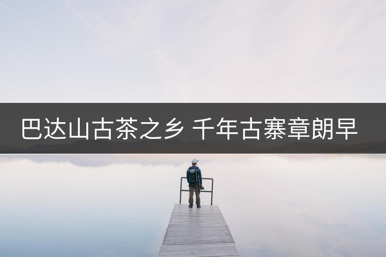 巴達(dá)山古茶之鄉(xiāng) 千年古寨章朗早春行