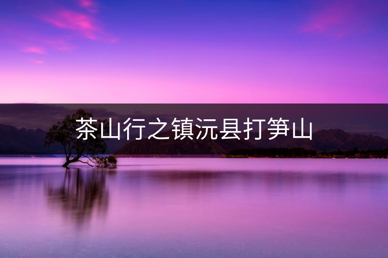 茶山行之鎮(zhèn)沅縣打筍山 茶山行之鎮(zhèn)沅縣打筍山