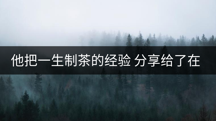 他把一生制茶的經(jīng)驗 分享給了在場所有的年輕人 他把一生制茶的經(jīng)驗 分享給了在場所有的年輕人