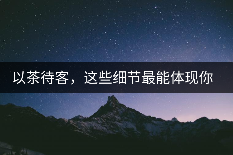 以茶待客，這些細(xì)節(jié)最能體現(xiàn)你的素質(zhì)