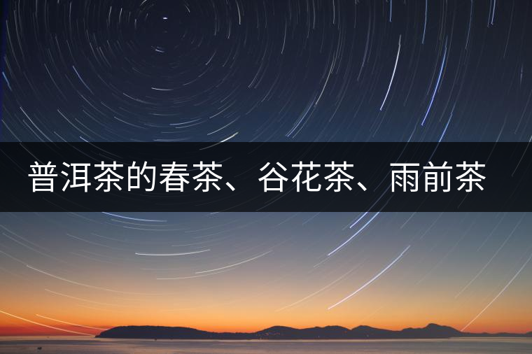 普洱茶的春茶、谷花茶、雨前茶、雨水茶如何界定？