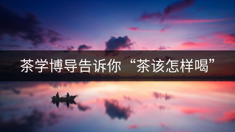 茶學博導(dǎo)告訴你“茶該怎樣喝”