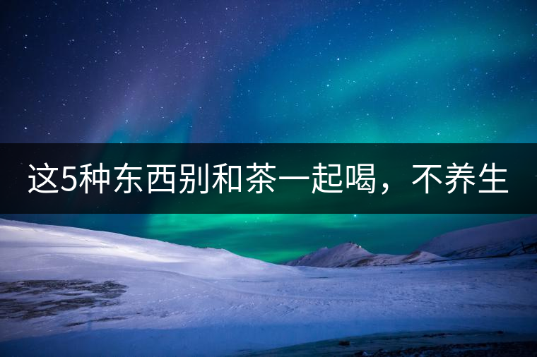 這5種東西別和茶一起喝，不養(yǎng)生還有危害！