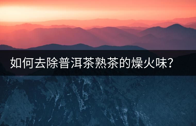 如何去除普洱茶熟茶的燥火味？熟茶工藝加沖泡這里全都有！