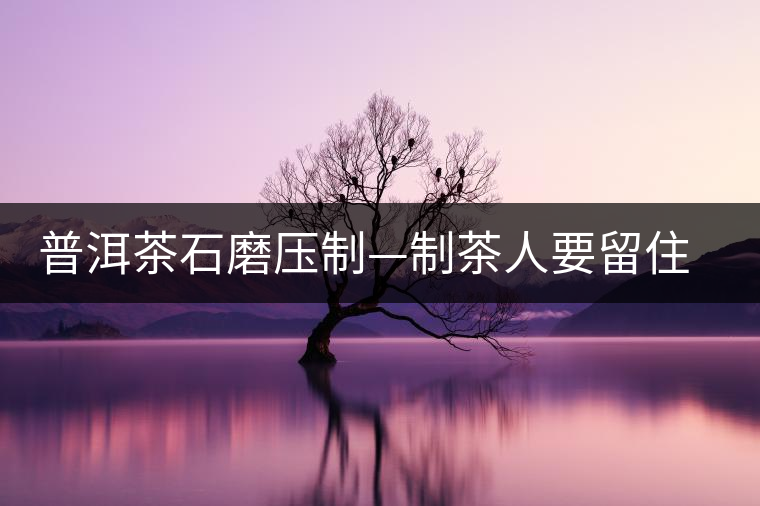 普洱茶石磨壓制—制茶人要留住的手藝