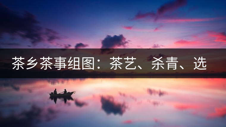 茶鄉(xiāng)茶事組圖：茶藝、殺青、選茶、采茶