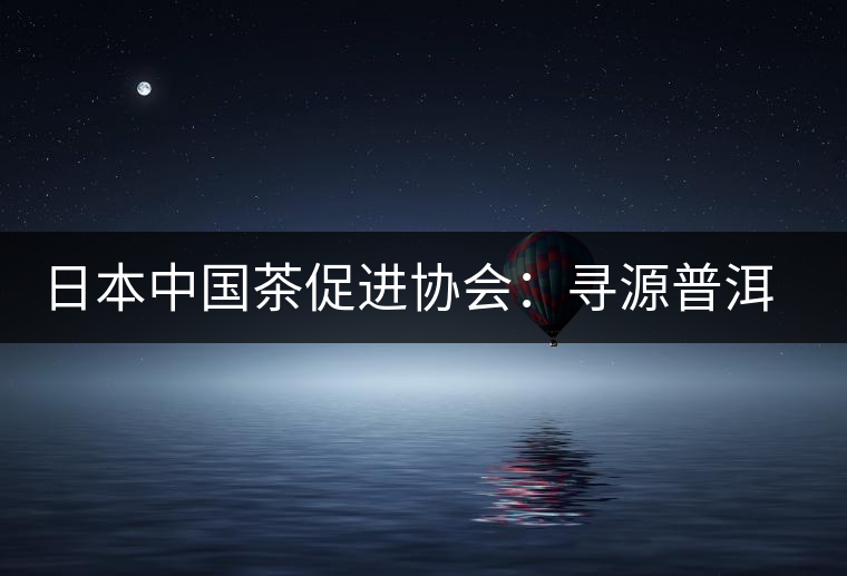 日本中國茶促進(jìn)協(xié)會(huì):尋源普洱茶 日本中國茶促進(jìn)協(xié)會(huì):尋源普洱茶