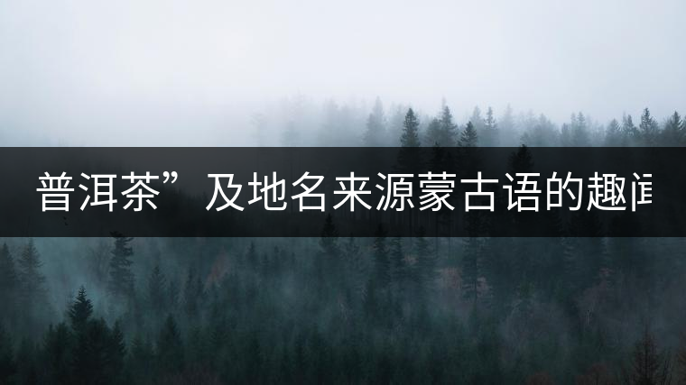 普洱茶”及地名來源蒙古語的趣聞？