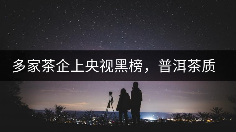 多家茶企上央視黑榜，普洱茶質(zhì)量獲權(quán)威機(jī)構(gòu)認(rèn)可