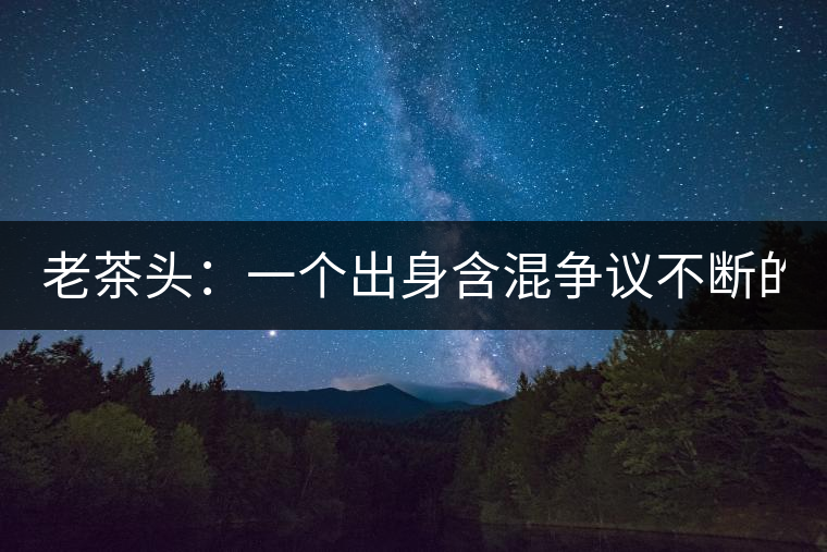 老茶頭：一個出身含混爭議不斷的糙爺們！