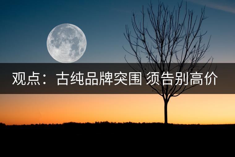 觀點:古純品牌突圍 須告別高價思維與抓人經(jīng)濟 觀點:古純品牌突圍 須告別高價思維與抓人經(jīng)濟