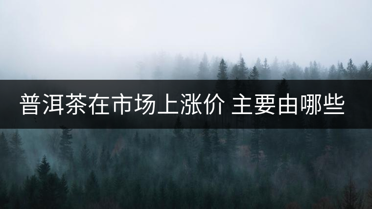 普洱茶在市場(chǎng)上漲價(jià) 主要由哪些因素主導(dǎo)？