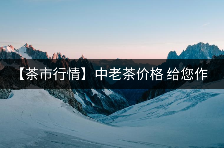 【茶市行情】中老茶價(jià)格 給您作參考！