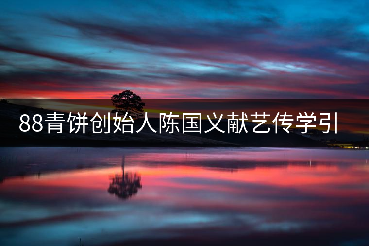 88青餅創(chuàng)始人陳國(guó)義獻(xiàn)藝傳學(xué)引關(guān)注