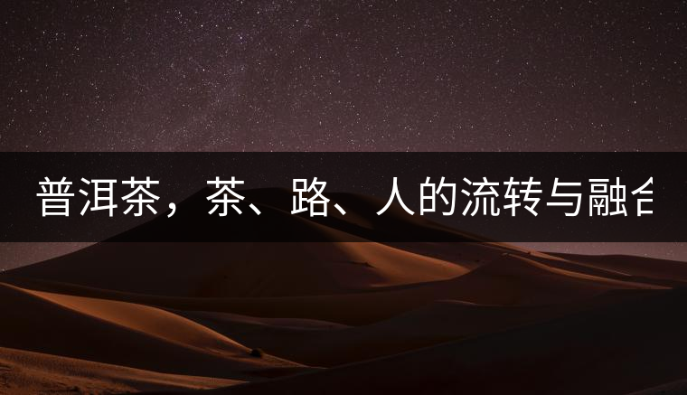 普洱茶，茶、路、人的流轉(zhuǎn)與融合！