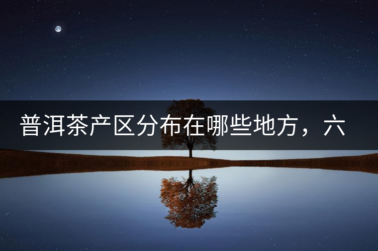 普洱茶產(chǎn)區(qū)分布在哪些地方，六張圖讓您全部看懂