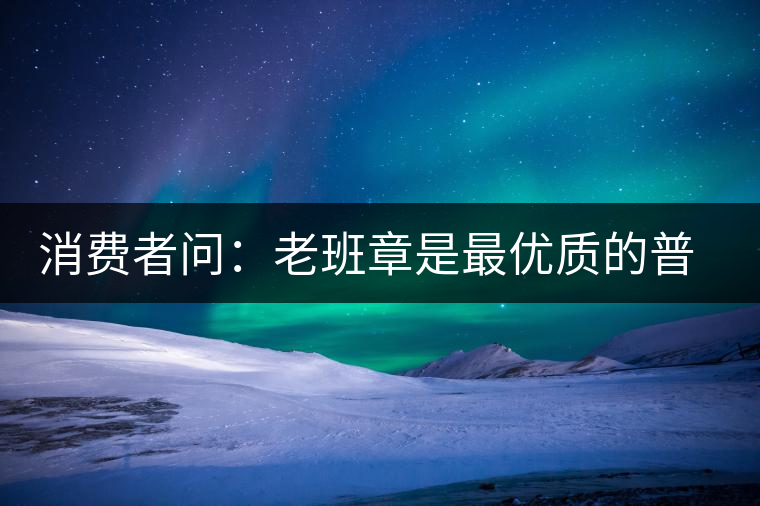 消費(fèi)者問：老班章是最優(yōu)質(zhì)的普洱茶嗎？