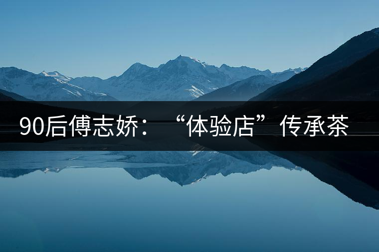 90后傅志嬌：“體驗(yàn)店”傳承茶文化