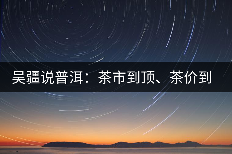 吳疆說普洱：茶市到頂、茶價到頂、概念到頂