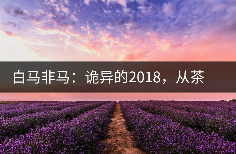 白馬非馬：詭異的2018，從茶農(nóng)直銷與財團(tuán)布局說起