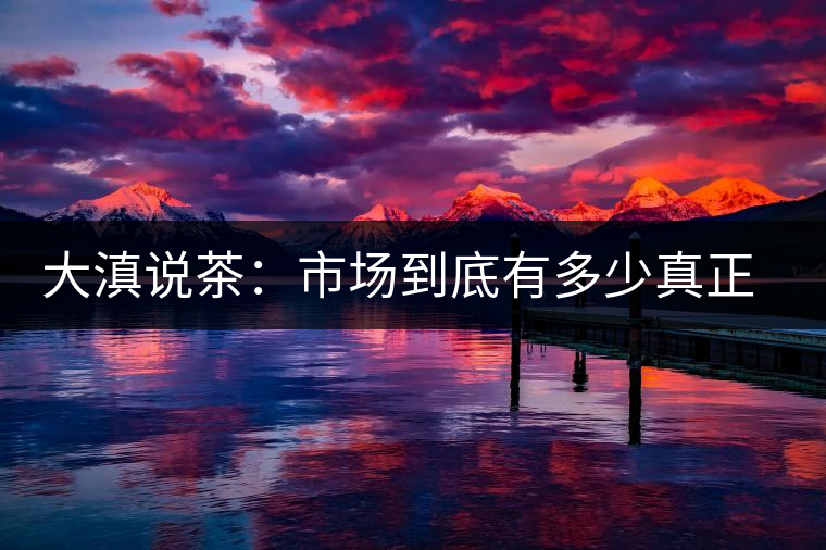 大滇說茶：市場到底有多少真正的古樹熟茶？