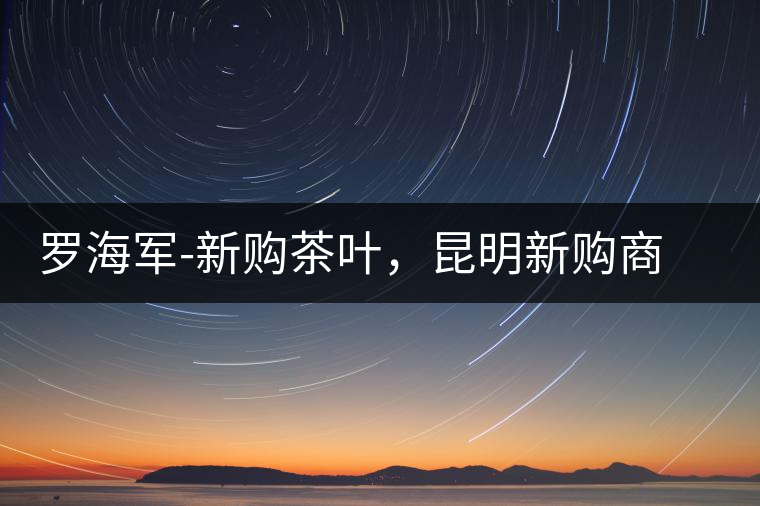 羅海軍-新購茶葉，昆明新購商貿(mào)有限公司總經(jīng)理