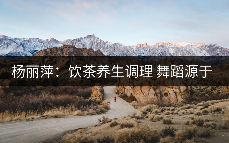 楊麗萍：飲茶養(yǎng)生調理 舞蹈源于自然