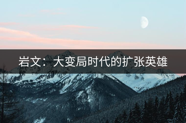 巖文:大變局時(shí)代的擴(kuò)張英雄 巖文:大變局時(shí)代的擴(kuò)張英雄