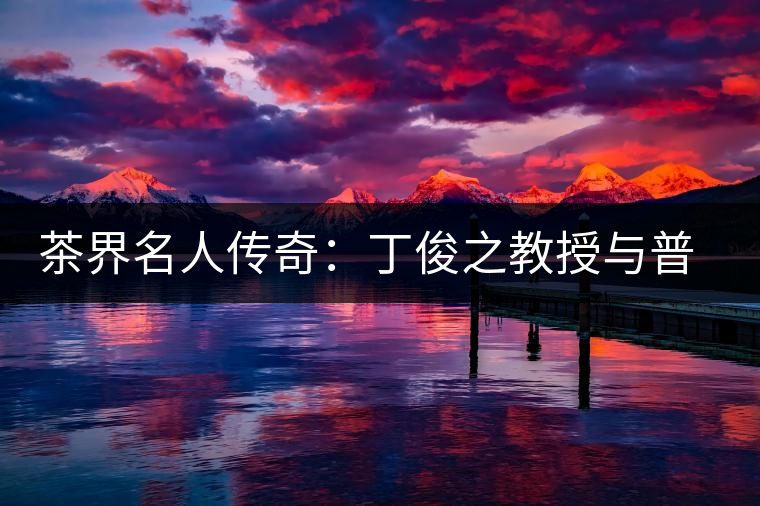 茶界名人傳奇:丁俊之教授與普洱茶結(jié)緣六十年 茶界名人傳奇:丁俊之教授與普洱茶結(jié)緣六十年