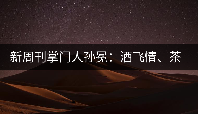 新周刊掌門人孫冕：酒飛情、茶歸真